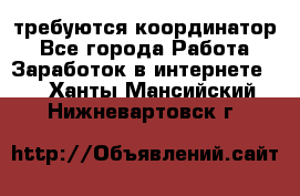 требуются координатор - Все города Работа » Заработок в интернете   . Ханты-Мансийский,Нижневартовск г.